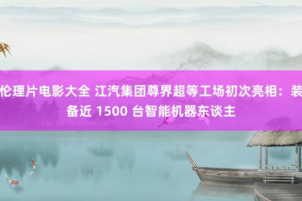 伦理片电影大全 江汽集团尊界超等工场初次亮相：装备近 1500 台智能机器东谈主