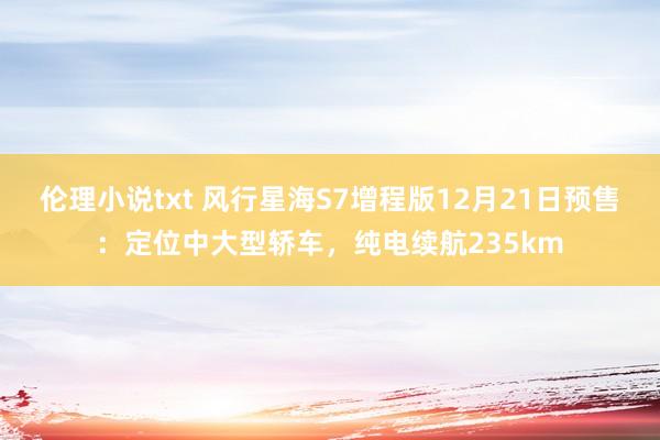 伦理小说txt 风行星海S7增程版12月21日预售：定位中大型轿车，纯电续航235km