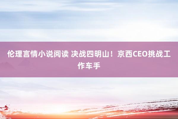 伦理言情小说阅读 决战四明山！京西CEO挑战工作车手