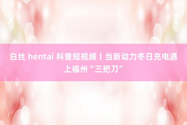 白丝 hentai 科普短视频丨当新动力冬日充电遇上福州“三把刀”