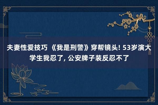 夫妻性爱技巧 《我是刑警》穿帮镜头! 53岁演大学生我忍了， 公安牌子装反忍不了