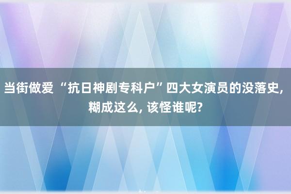 当街做爱 “抗日神剧专科户”四大女演员的没落史， 糊成这么， 该怪谁呢?