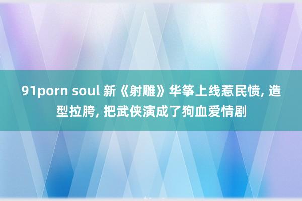 91porn soul 新《射雕》华筝上线惹民愤， 造型拉胯， 把武侠演成了狗血爱情剧