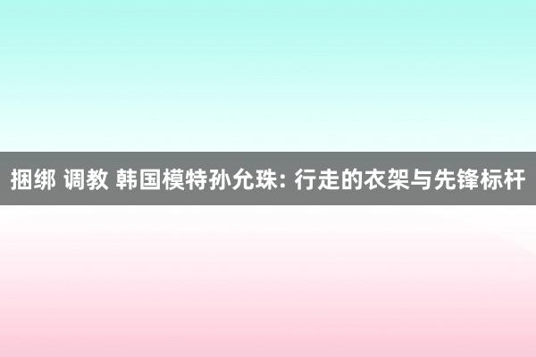 捆绑 调教 韩国模特孙允珠: 行走的衣架与先锋标杆