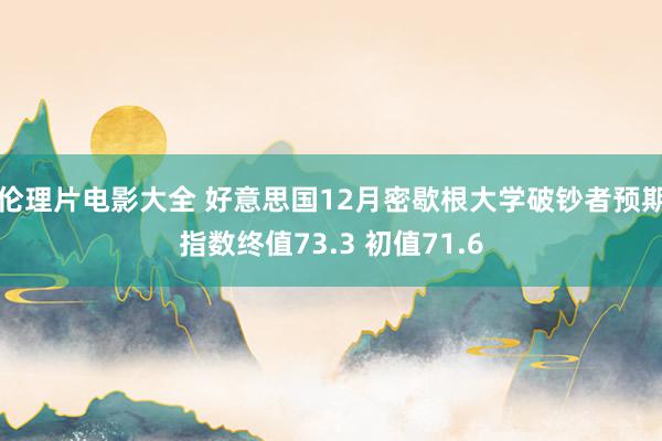 伦理片电影大全 好意思国12月密歇根大学破钞者预期指数终值73.3 初值71.6