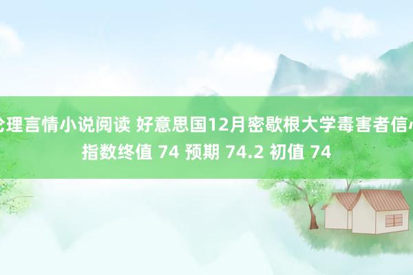 伦理言情小说阅读 好意思国12月密歇根大学毒害者信心指数终值 74 预期 74.2 初值 74