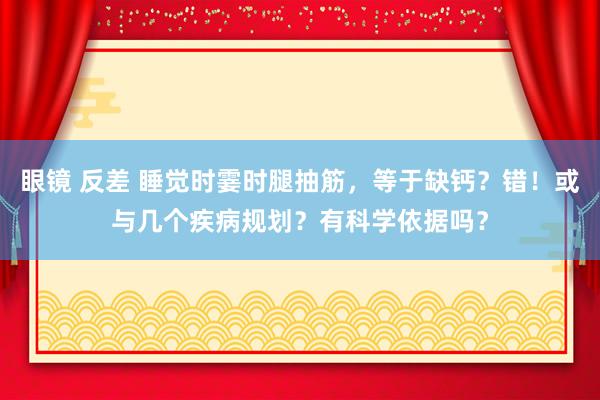 眼镜 反差 睡觉时霎时腿抽筋，等于缺钙？错！或与几个疾病规划？有科学依据吗？