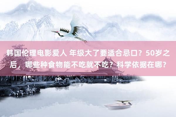 韩国伦理电影爱人 年级大了要适合忌口？50岁之后，哪些种食物能不吃就不吃？科学依据在哪？