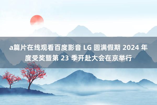 a篇片在线观看百度影音 LG 圆满假期 2024 年度受奖暨第 23 季开赴大会在京举行