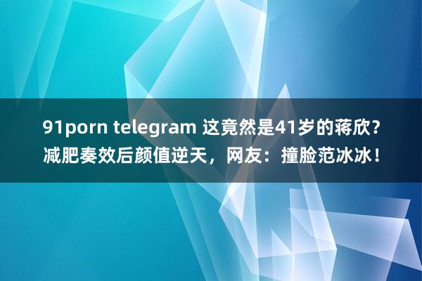 91porn telegram 这竟然是41岁的蒋欣？减肥奏效后颜值逆天，网友：撞脸范冰冰！