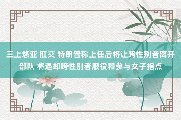 三上悠亚 肛交 特朗普称上任后将让跨性别者离开部队 将退却跨性别者服役和参与女子指点