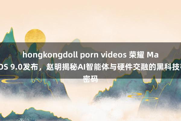 hongkongdoll porn videos 荣耀 MagicOS 9.0发布，赵明揭秘AI智能体与硬件交融的黑科技密码