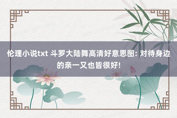 伦理小说txt 斗罗大陆舞高清好意思图: 对待身边的亲一又也皆很好!