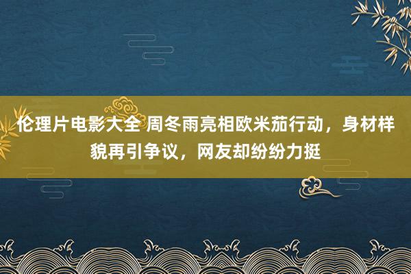 伦理片电影大全 周冬雨亮相欧米茄行动，身材样貌再引争议，网友却纷纷力挺