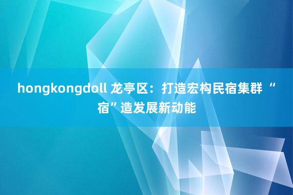 hongkongdoll 龙亭区：打造宏构民宿集群 “宿”造发展新动能