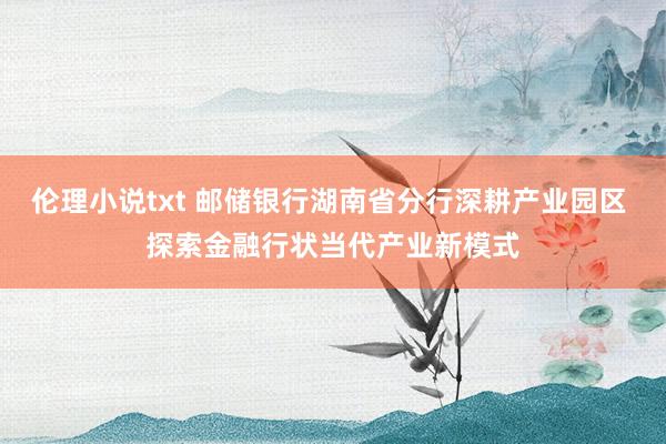 伦理小说txt 邮储银行湖南省分行深耕产业园区 探索金融行状当代产业新模式