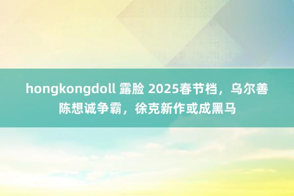 hongkongdoll 露脸 2025春节档，乌尔善陈想诚争霸，徐克新作或成黑马