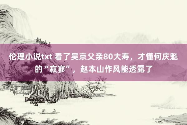 伦理小说txt 看了吴京父亲80大寿，才懂何庆魁的“寂寥”，赵本山作风能透露了