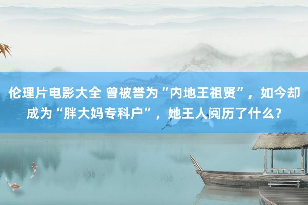 伦理片电影大全 曾被誉为“内地王祖贤”，如今却成为“胖大妈专科户”，她王人阅历了什么？