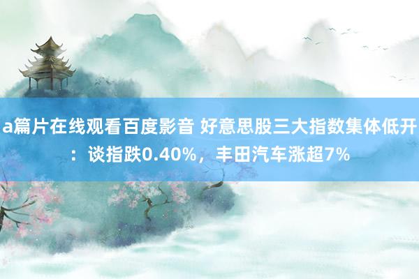 a篇片在线观看百度影音 好意思股三大指数集体低开：谈指跌0.40%，丰田汽车涨超7%