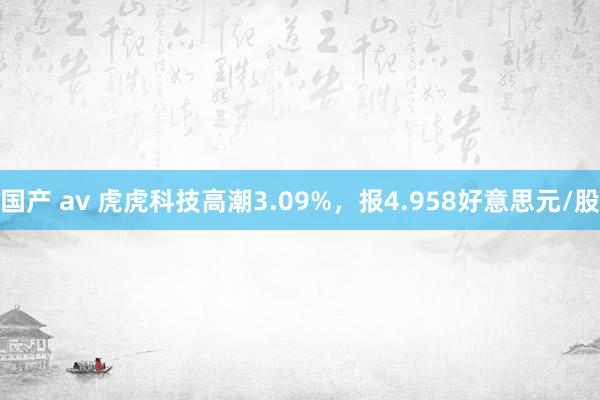 国产 av 虎虎科技高潮3.09%，报4.958好意思元/股