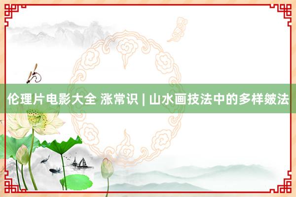 伦理片电影大全 涨常识 | 山水画技法中的多样皴法