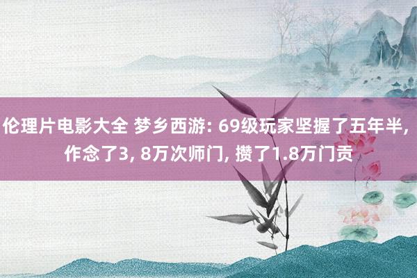 伦理片电影大全 梦乡西游: 69级玩家坚握了五年半， 作念了3， 8万次师门， 攒了1.8万门贡