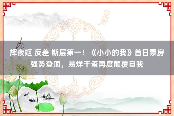 辉夜姬 反差 断层第一！《小小的我》首日票房强势登顶，易烊千玺再度颠覆自我