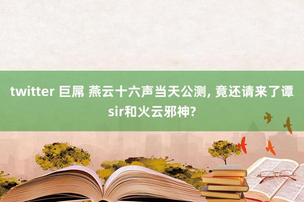 twitter 巨屌 燕云十六声当天公测， 竟还请来了谭sir和火云邪神?