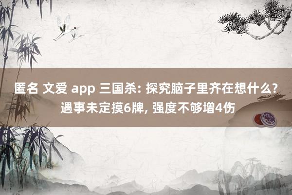 匿名 文爱 app 三国杀: 探究脑子里齐在想什么? 遇事未定摸6牌， 强度不够增4伤