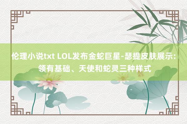 伦理小说txt LOL发布金蛇巨星-瑟提皮肤展示: 领有基础、天使和蛇灵三种样式