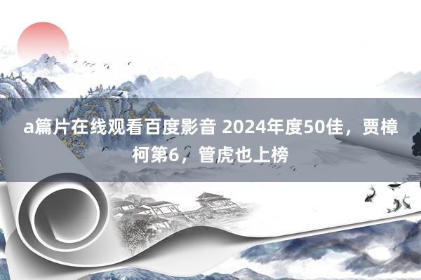 a篇片在线观看百度影音 2024年度50佳，贾樟柯第6，管虎也上榜