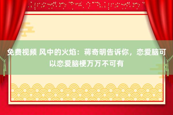 免费视频 风中的火焰：蒋奇明告诉你，恋爱脑可以恋爱脑梗万万不可有