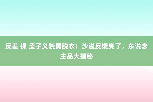 反差 裸 孟子义骁勇脱衣！沙溢反馈亮了，东说念主品大揭秘