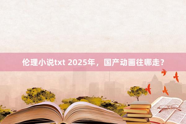 伦理小说txt 2025年，国产动画往哪走？