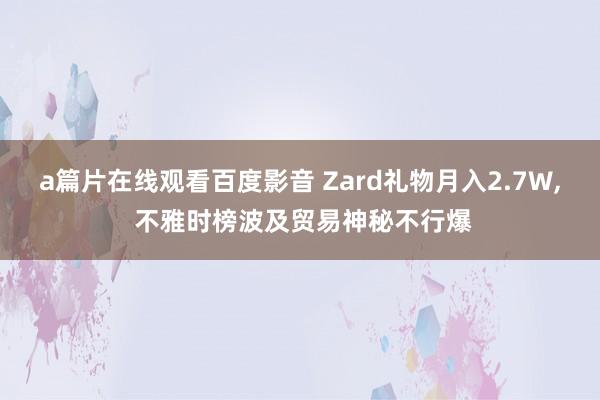 a篇片在线观看百度影音 Zard礼物月入2.7W， 不雅时榜波及贸易神秘不行爆