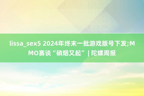 lissa_sex5 2024年终末一批游戏版号下发;MMO赛谈“硝烟又起” | 陀螺周报