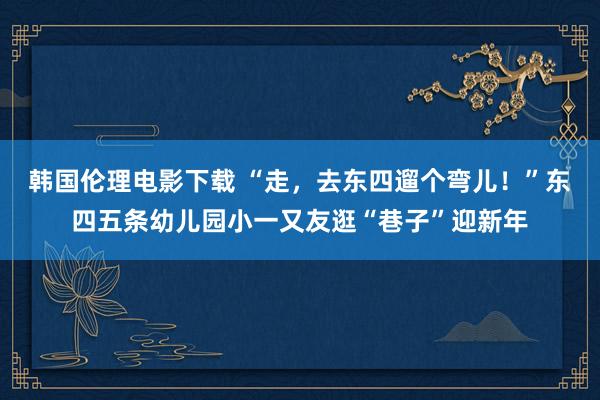 韩国伦理电影下载 “走，去东四遛个弯儿！”东四五条幼儿园小一又友逛“巷子”迎新年