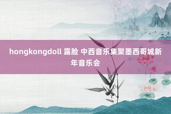 hongkongdoll 露脸 中西音乐集聚墨西哥城新年音乐会