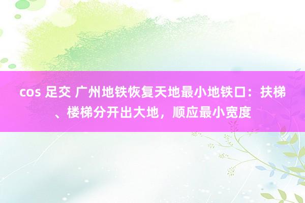 cos 足交 广州地铁恢复天地最小地铁口：扶梯、楼梯分开出大地，顺应最小宽度