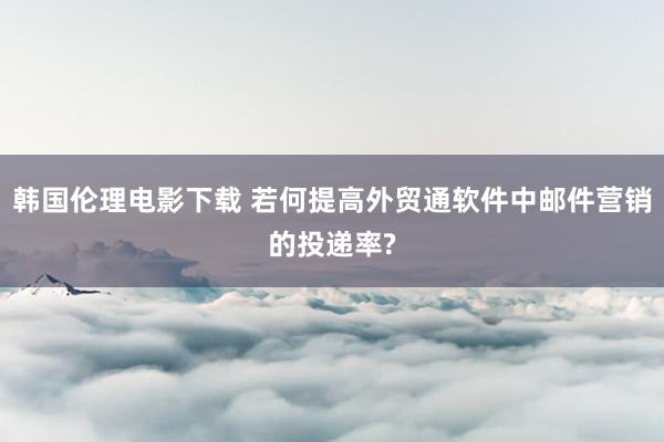 韩国伦理电影下载 若何提高外贸通软件中邮件营销的投递率?