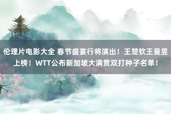 伦理片电影大全 春节盛宴行将演出！王楚钦王曼昱上榜！WTT公布新加坡大满贯双打种子名单！