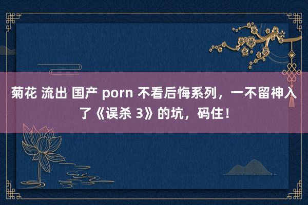 菊花 流出 国产 porn 不看后悔系列，一不留神入了《误杀 3》的坑，码住！