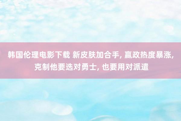 韩国伦理电影下载 新皮肤加合手， 嬴政热度暴涨， 克制他要选对勇士， 也要用对派遣