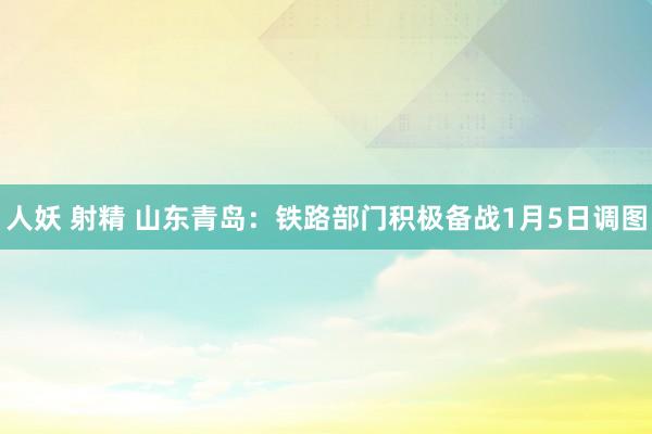 人妖 射精 山东青岛：铁路部门积极备战1月5日调图