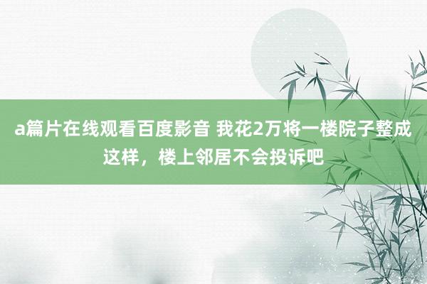 a篇片在线观看百度影音 我花2万将一楼院子整成这样，楼上邻居不会投诉吧