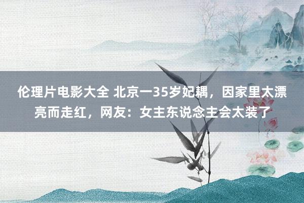 伦理片电影大全 北京一35岁妃耦，因家里太漂亮而走红，网友：女主东说念主会太装了