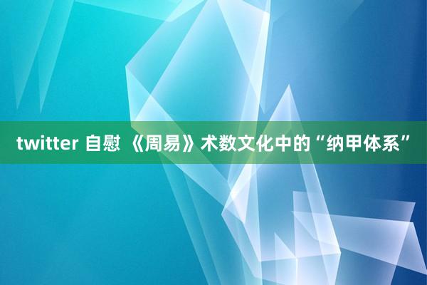 twitter 自慰 《周易》术数文化中的“纳甲体系”