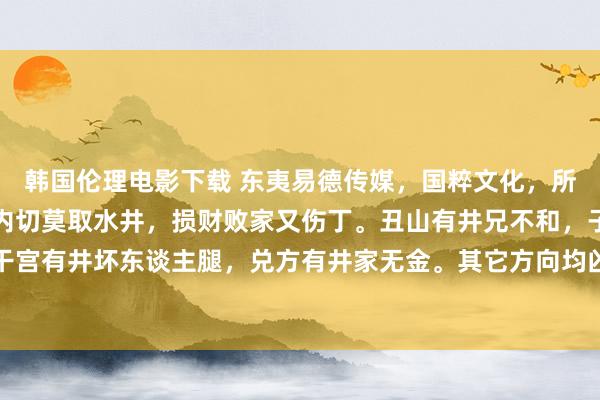 韩国伦理电影下载 东夷易德传媒，国粹文化，所求必应：阳宅看事。室内切莫取水井，损财败家又伤丁。丑山有井兄不和，子山穿井书癫东谈主。干宫有井坏东谈主腿，兑方有井家无金。其它方向均凶险，井灶相看女淫精。只有三方沸水井，甲康壬...