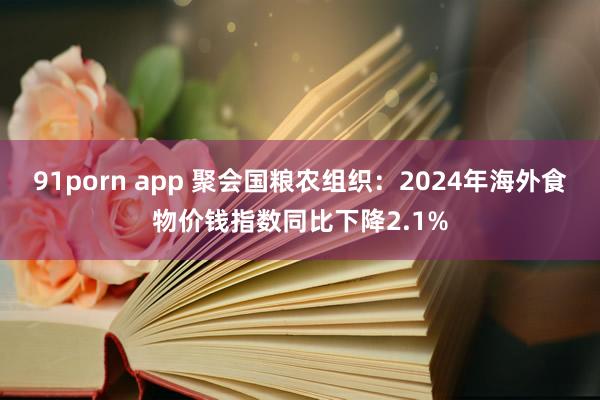 91porn app 聚会国粮农组织：2024年海外食物价钱指数同比下降2.1%